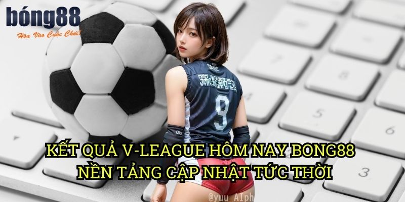 Kết quả V-League hôm nay Bong88 - Nền tảng cập nhật tức thời