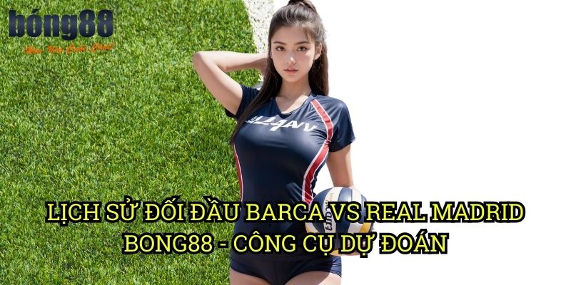 Lịch sử đối đầu Barca vs Real Madrid Bong88 - Công cụ dự đoán