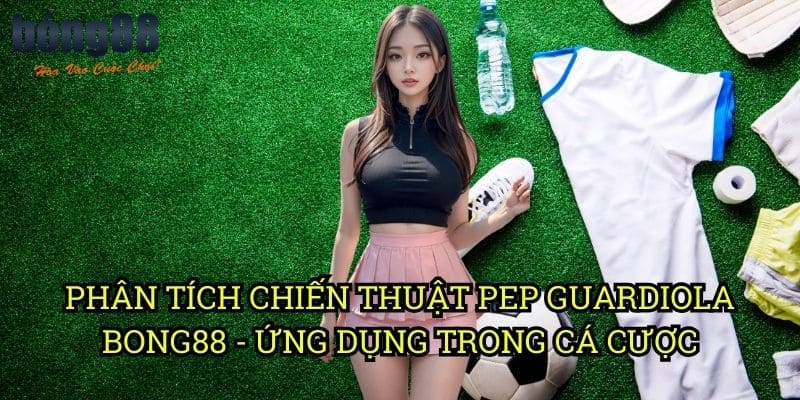 Phân tích chiến thuật Pep Guardiola Bong88 - Ứng dụng trong cá cược