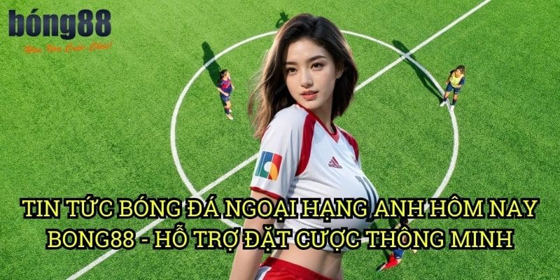 Tin tức bóng đá Ngoại Hạng Anh hôm nay Bong88 - Hỗ trợ đặt cược thông minh